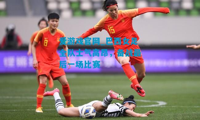 巴西女足全队士气高昂，备战最后一场比赛