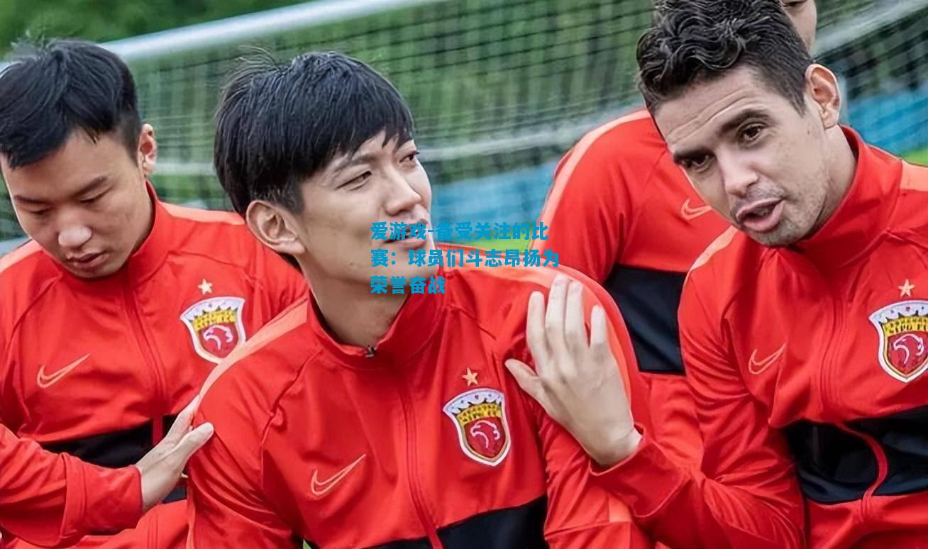 备受关注的比赛：球员们斗志昂扬为荣誉奋战